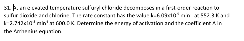 31. At an elevated temperature sulfuryl chloride decomposes in a first-order reaction to
sulfur dioxide and chlorine. The rate constant has the value k=6.09x10$ min at 552.3 K and
k=2.742x10³ min' at 600.0 K. Determine the energy of activation and the coefficient A in
the Arrhenius equation.
