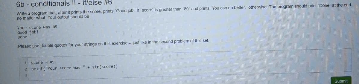 6b - conditionals II - if/else #6
Write a program that, after it prints the score, prints Good job!" if score is greater than '80' and prints 'You can do better. otherwise. The program should print Done at the end
no matter what. Your output should be
Your score was 85
Good job!
Done
Please use double quotes for your strings on this exercise - just like in the second problem of this set.
1 score = 85
2 print("Your score was
str(score))
Submit
