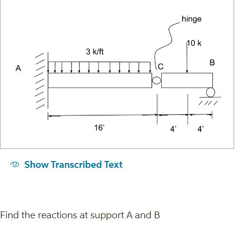 A
3 k/ft
16'
Show Transcribed Text
Find the reactions at support A and B
hinge
10 k
4' 4'
B