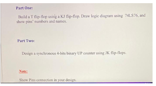 Part One:
Build a T flip-flop using a KJ flip-flop. Draw logic diagram using 74LS76, and
show pins' numbers and names.
Part Two:
Design a synchronous 4-bits binary UP counter using JK flip-flops.
Note:
Show Pins connection in your design.