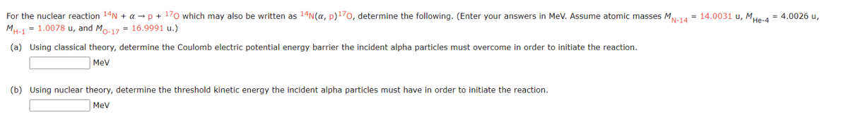 For the nuclear reaction ¹4N + a →p + ¹70 which may also be written as ¹4N(α, p) ¹70, determine the following. (Enter your answers in MeV. Assume atomic masses MN-14 = 14.0031 u, MHe-4 = 4.0026 u,
MH-1 = 1.0078 u, and Mo-17 = 16.9991 u.)
(a) Using classical theory, determine the Coulomb electric potential energy barrier the incident alpha particles must overcome in order to initiate the reaction.
MeV
(b) Using nuclear theory, determine the threshold kinetic energy the incident alpha particles must have in order to initiate the reaction.
MeV