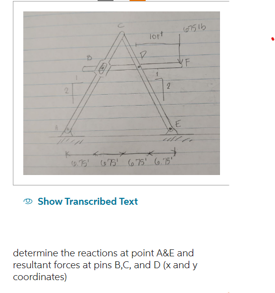 2
Paren
P
lopt
Show Transcribed Text
1
2
E
$
6.75 675 675' 6.75'
67516
LL
determine the reactions at point A&E and
resultant forces at pins B,C, and D (x and y
coordinates)