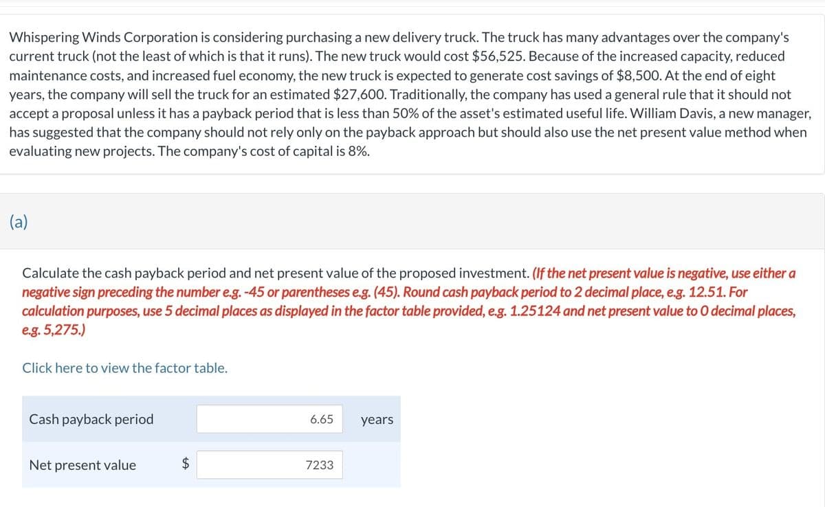 Whispering Winds Corporation is considering purchasing a new delivery truck. The truck has many advantages over the company's
current truck (not the least of which is that it runs). The new truck would cost $56,525. Because of the increased capacity, reduced
maintenance costs, and increased fuel economy, the new truck is expected to generate cost savings of $8,500. At the end of eight
years, the company will sell the truck for an estimated $27,600. Traditionally, the company has used a general rule that it should not
accept a proposal unless it has a payback period that is less than 50% of the asset's estimated useful life. William Davis, a new manager,
has suggested that the company should not rely only on the payback approach but should also use the net present value method when
evaluating new projects. The company's cost of capital is 8%.
(a)
Calculate the cash payback period and net present value of the proposed investment. (If the net present value is negative, use either a
negative sign preceding the number e.g. -45 or parentheses e.g. (45). Round cash payback period to 2 decimal place, e.g. 12.51. For
calculation purposes, use 5 decimal places as displayed in the factor table provided, e.g. 1.25124 and net present value to 0 decimal places,
e.g. 5,275.)
Click here to view the factor table.
Cash payback period
Net present value
6.65
7233
years