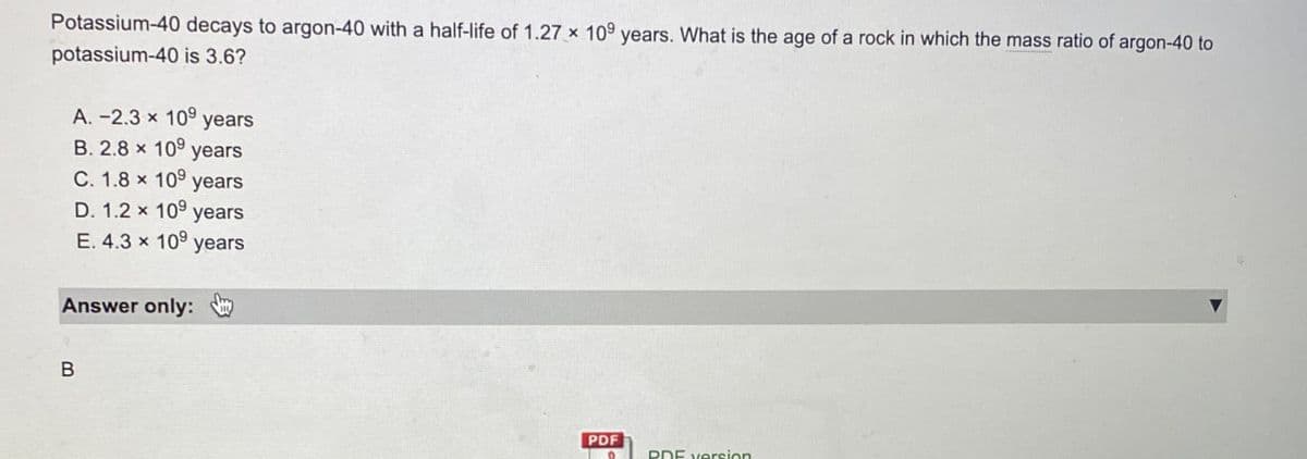 Potassium-40 decays to argon-40 with a half-life of 1.27 x 109 years. What is the age of a rock in which the mass ratio of argon-40 to
potassium-40 is 3.6?
A.-2.3 x 10 years
B. 2.8 x 109 years
C. 1.8 x 10 years
D. 1.2 x 10 years
E. 4.3 x 10 years
Answer only:
B
PDF
D
PDF version