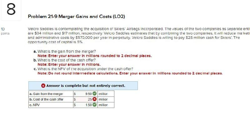 10
poincs
Problem 21-9 Merger Gains and Costs (LO2)
Velcro Saddles is contemplating the acquisition of Skiers Airbags Incorporated. The values of the two companies as separate enti
are $34 million and $17 million, respectively. Velcro Saddles estimates that by combining the two companies, it will reduce marketi
and administrative costs by $570,000 per year in perpetuity. Velcro Saddles is willing to pay $25 million cash for Skiers'. The
opportunity cost of capital is 5%.
a. What is the gain from the merger?
Note: Enter your answer in millions rounded to 2 decimal places.
b. What is the cost of the cash offer?
Note: Enter your answer in millions.
c. What is the NFV of the acquisition under the cash offer?
Note: Do not round Intermediate calculations. Enter your answer in millions rounded to 2 decimal places.
Answer is complete but not entirely correct.
00
8
a. Gain from the merger
S
9.50
million
b. Cost of the cash offer
S
251
million
c. NPV
S
1.50
milior