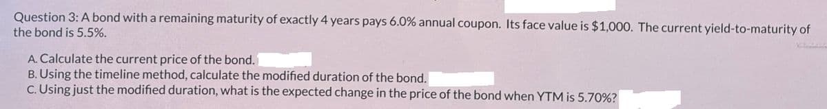 Question 3: A bond with a remaining maturity of exactly 4 years pays 6.0% annual coupon. Its face value is $1,000. The current yield-to-maturity of
the bond is 5.5%.
A. Calculate the current price of the bond.
B. Using the timeline method, calculate the modified duration of the bond.
C. Using just the modified duration, what is the expected change in the price of the bond when YTM is 5.70%?