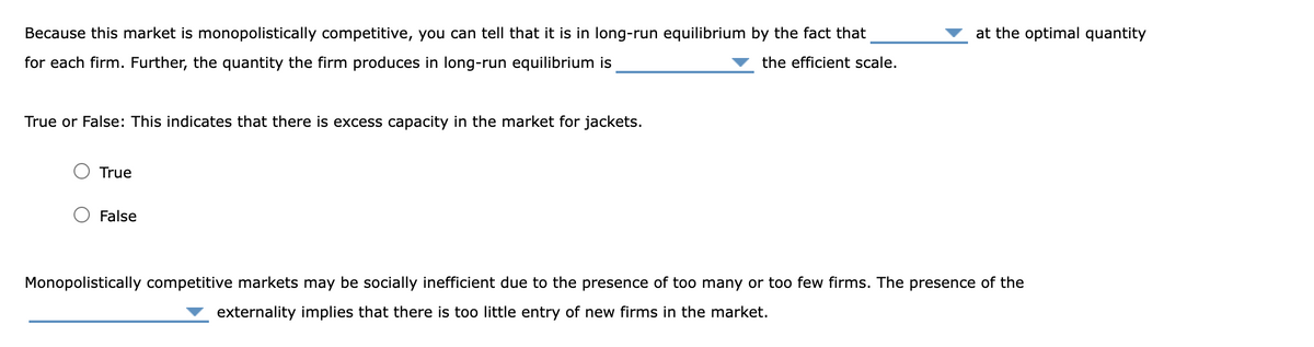 Because this market is monopolistically competitive, you can tell that it is in long-run equilibrium by the fact that
for each firm. Further, the quantity the firm produces in long-run equilibrium is
at the optimal quantity
the efficient scale.
True or False: This indicates that there is excess capacity in the market for jackets.
○ True
○ False
Monopolistically competitive markets may be socially inefficient due to the presence of too many or too few firms. The presence of the
externality implies that there is too little entry of new firms in the market.