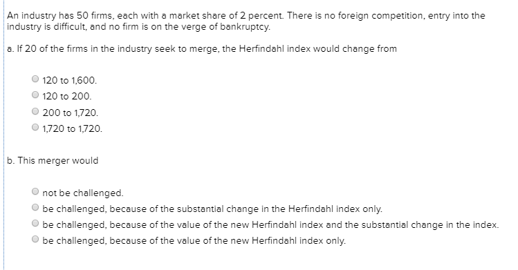 An industry has 50 firms, each with a market share of 2 percent. There is no foreign competition, entry into the
industry is difficult, and no firm is on the verge of bankruptcy.
a. If 20 of the firms in the industry seek to merge, the Herfindahl index would change from
120 to 1,600.
120 to 200.
200 to 1,720.
1,720 to 1,720.
b. This merger would
not be challenged.
be challenged, because of the substantial change in the Herfindahl index only.
be challenged, because of the value of the new Herfindahl index and the substantial change in the index.
be challenged, because of the value of the new Herfindahl index only.