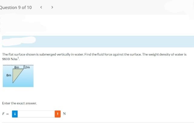 Question 9 of 10
>
The flat surface shown is submerged vertically in water. Find thefluid force against the surface. The weight density of water is
9810 N/m.
8m
2m
8m
Enter the exact answer.
