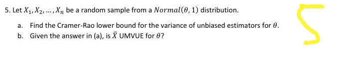 5. Let X₁, X₂,..., Xn be a random sample from a Normal (0, 1) distribution.
a. Find the Cramer-Rao lower bound for the variance of unbiased estimators for 0.
b. Given the answer in (a), is X UMVUE for 0?
и