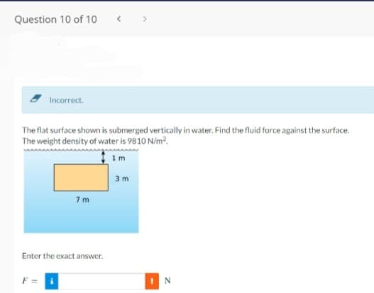 Question 10 of 10
Incorrect.
The flat surface shown is submerged vertically in water. Find the fluid force against the surface.
The weight density of water is 9810 N/m.
1m
3 m
7 m
Enter the exact answer.
I N
