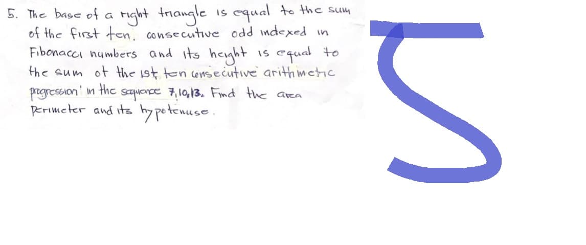 5. The base of a
right triangle is equal to the sum
of the first ten consecutive odd indexed in
is equal to
Fibonacci numbers and its height
the sum of the 1st ten consecutive arithmetic
progression in the sequence 7, 10, 13. Find the area
Perimeter and its hypotenuse.
M