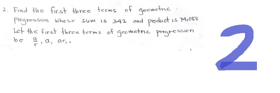 2. Find the first three terms of geometric
Progression whose
sum is 342 and product
Is 74,088
Let the first three terms of geometric progression
be a, a, ar,.
2