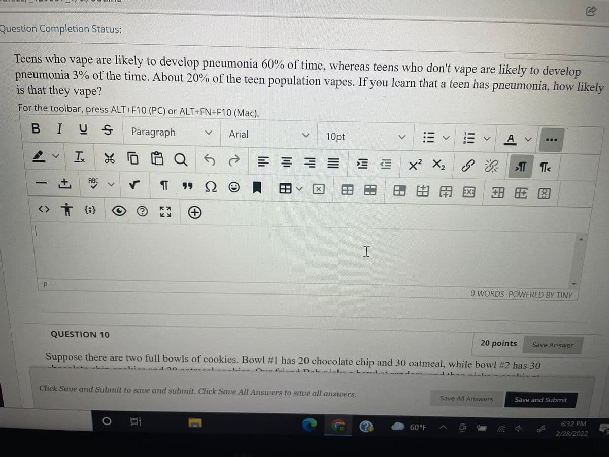 Question Completion Status:
Teens who vape are likely to develop pneumonia 60% of time, whereas teens who don't vape are likely to develop
pneumonia 3% of the time. About 20% of the teen population vapes. If you learn that a teen has pneumonia, how likely
is that they vape?
For the toolbar, press ALT+F10 (PC) or ALT+FN+F10 (Mac).
B I
US
Paragraph
= v E v A
Arial
10pt
x² X2 8 T
+1
ABC
田
田田
田田田区
田岡図
<> Ť (;}
P.
O WORDS POWERED BY TINY
QUESTION 10
20 points
Save Answer
Suppose there are two full bowls of cookies. Bowl #1 has 20 chocolate chip and 30 oatmeal, while bowl #2 has 30
1.:
alisa nfrie nd Deb inka
Loul at
11 in
Click Save and Submit to save and submit. Click Save All Answers to save all answers.
Save All Answers
Save and Submit
60°F ^ ☺
6:32 PM
D
2/28/2022
<>
