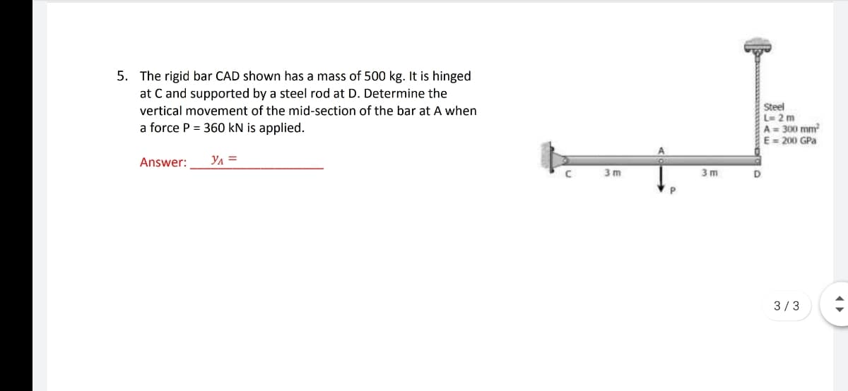 5. The rigid bar CAD shown has a mass of 500 kg. It is hinged
at C and supported by a steel rod at D. Determine the
Steel
L 2 m
A= 300 mm
E = 200 GPa
vertical movement of the mid-section of the bar at A when
a force P = 360 kN is applied.
Answer:
Ул
3 m
3 m
3/3
