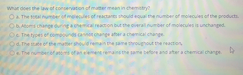 What does the law of conservation of matter mean in chemistry?
O a. The total number of molecules of reactants should equal the number of molecules of the products.
O b. Atoms change during a chemical reaction but the overall number of molecules is unchanged.
O. The types of compounds cannot change after a chemical change.
O d. The state of the matter should remain the same throughout the reaction,
O e. The number of atoms of an element remains the same before and after a chemical change.
