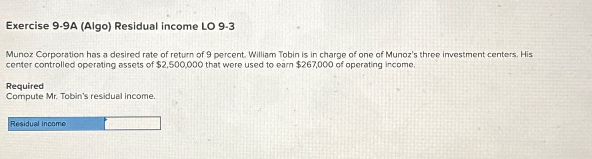 Exercise 9-9A (Algo) Residual income LO 9-3
Munoz Corporation has a desired rate of return of 9 percent. William Tobin is in charge of one of Munoz's three investment centers. His
center controlled operating assets of $2,500,000 that were used to earn $267,000 of operating income.
Required
Compute Mr. Tobin's residual income.
Residual income