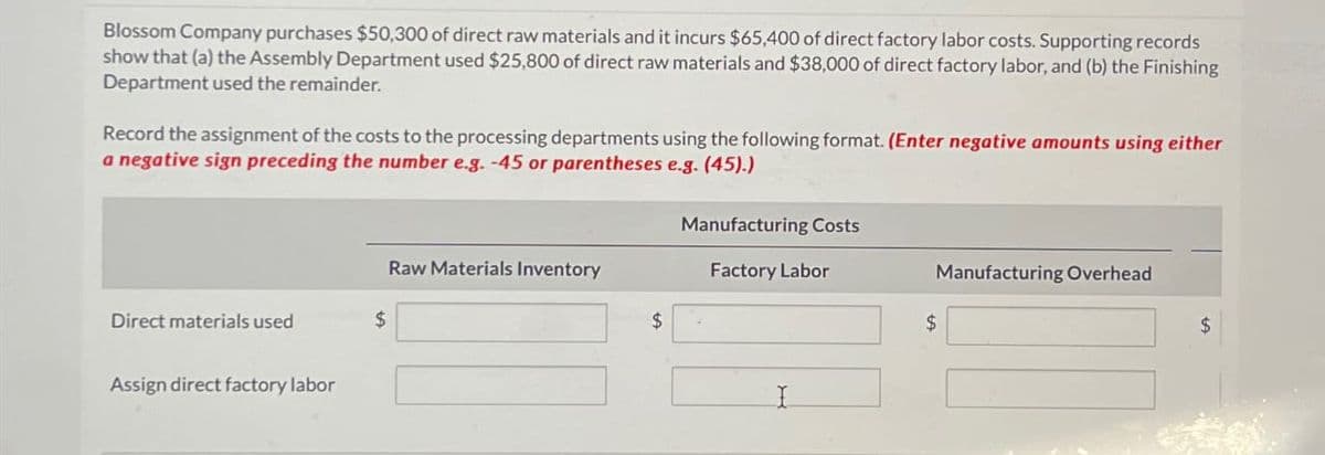 Blossom Company purchases $50,300 of direct raw materials and it incurs $65,400 of direct factory labor costs. Supporting records
show that (a) the Assembly Department used $25,800 of direct raw materials and $38,000 of direct factory labor, and (b) the Finishing
Department used the remainder.
Record the assignment of the costs to the processing departments using the following format. (Enter negative amounts using either
a negative sign preceding the number e.g. -45 or parentheses e.g. (45).)
Direct materials used
Assign direct factory labor
$
Raw Materials Inventory
$
Manufacturing Costs
Factory Labor
Manufacturing Overhead
$
$