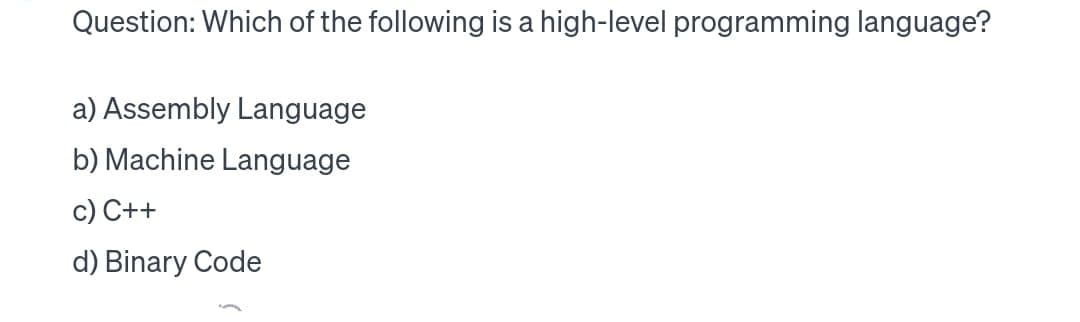 Question: Which of the following is a high-level programming language?
a) Assembly Language
b) Machine Language
c) C++
d) Binary Code