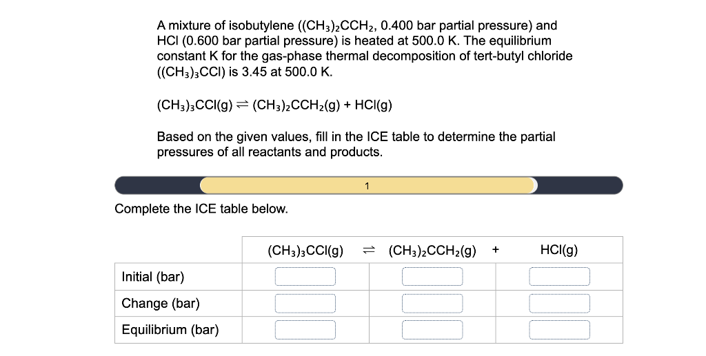 A mixture of isobutylene ((CH3)2CCH2, 0.400 bar partial pressure) and
HCI (0.600 bar partial pressure) is heated at 500.0 K. The equilibrium
constant K for the gas-phase thermal decomposition of tert-butyl chloride
((CH3);CCI) is 3.45 at 500.0 K.
(CH3);CCI(g) = (CH3)2CCH2(g) + HCI(g)
Based on the given values, fill in the ICE table to determine the partial
pressures of all reactants and products.
1
Complete the ICE table below.
(CH3);CCI(g)
(CH3)2CCH2(g)
HCI(g)
1)
Initial (bar)
Change (bar)
Equilibrium (bar)
