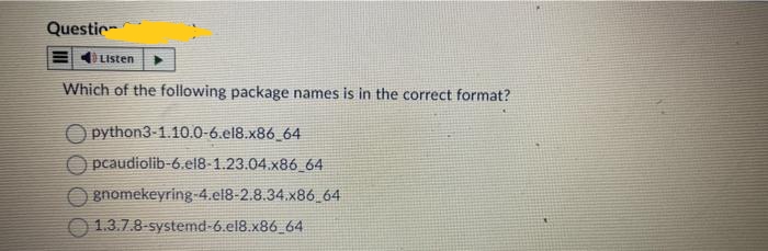 Questio
Listen
Which of the following package names is in the correct format?
python3-1.10.0-6.el8.x86_64
Opcaudiolib-6.el8-1.23.04.x86_64
gnomekeyring-4.el8-2.8.34.x86_64
1.3.7.8-systemd-6.el8.x86_64