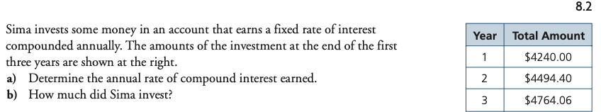 8.2
Sima invests some money in an account that earns a fixed rate of interest
compounded annually. The amounts of the investment at the end of the first
three years are shown at the right.
a) Determine the annual rate of compound interest earned.
b) How much did Sima invest?
Year
Total Amount
1
$4240.00
2
$4494.40
3
$4764.06
