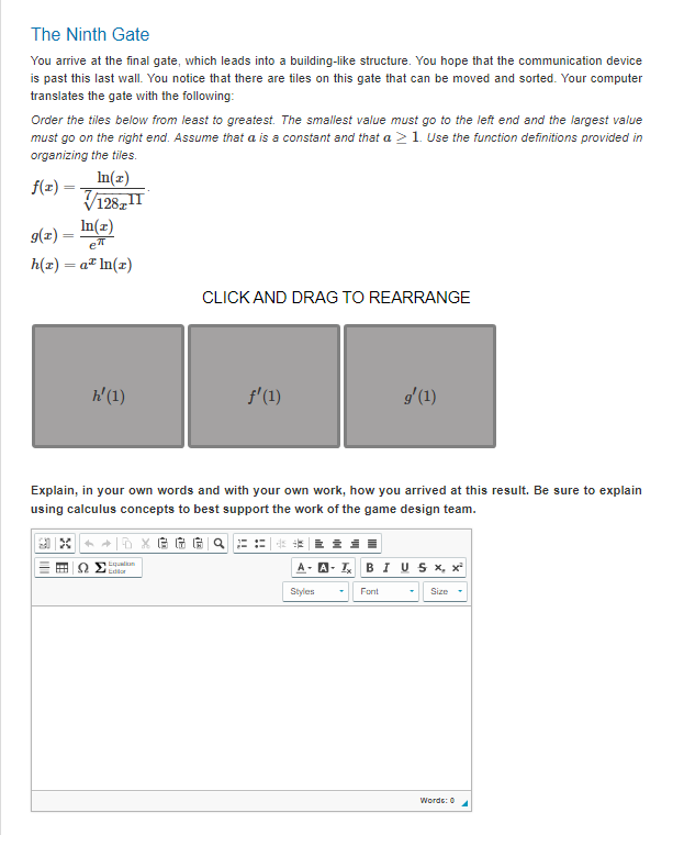 The Ninth Gate
You arrive at the final gate, which leads into a building-like structure. You hope that the communication device
is past this last wall. You notice that there are tiles on this gate that can be moved and sorted. Your computer
translates the gate with the following:
Order the tiles below from least to greatest. The smallest value must go to the left end and the largest value
must go on the right end. Assume that a is a constant and that a > 1. Use the function definitions provided in
organizing the tiles.
f(x) =
In(x)
√√/128TIT
g(x) = ln(2)
e
h(x) = a* ln(t)
h' (1)
CLICK AND DRAG TO REARRANGE
Equation
ƒ'(1)
Explain, in your own words and with your own work, how you arrived at this result. Be sure to explain
using calculus concepts to best support the work of the game design team.
GGGQ
g'(1)
Styles
A-IBIU S x, x²
Font
Size
Words: 0