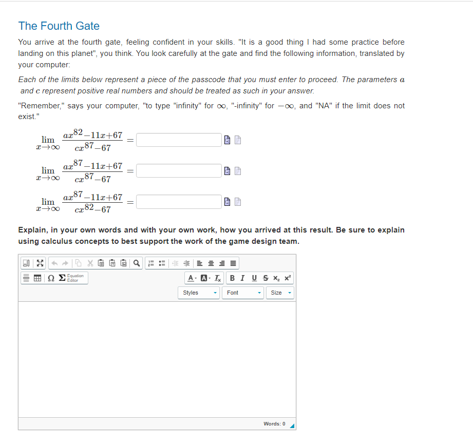 The Fourth Gate
You arrive at the fourth gate, feeling confident in your skills. "It is a good thing I had some practice before
landing on this planet", you think. You look carefully at the gate and find the following information, translated by
your computer:
Each of the limits below represent a piece of the passcode that you must enter to proceed. The parameters a
and c represent positive real numbers and should be treated as such in your answer.
"Remember," says your computer, "to type "infinity" for ∞, "-infinity" for -∞, and "NA" if the limit does not
exist."
ax82-11x+67
xx cx87-67
lim
ax
lim
8个H
87-11x+67
87-67
сх
ax87-11x+67
lim
x →∞ cx82-67
ΩΣ
=
Equation
=
Explain, in your own words and with your own work, how you arrived at this result. Be sure to explain
using calculus concepts to best support the work of the game design team.
AY
A- A-T
Styles
1
BI U S x₂ x²
Size
Font
Words: 0