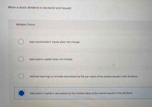 When a stock dividend is declared and issued:
Multiple Cholce
total stockholders' equity does not change.
total paid-in capital does not change.
retained earnings is normally decreased by the par value of the shares issued in the dividend.
total pald-in capital is decreased by the market value of the shares issued in the dividend.
