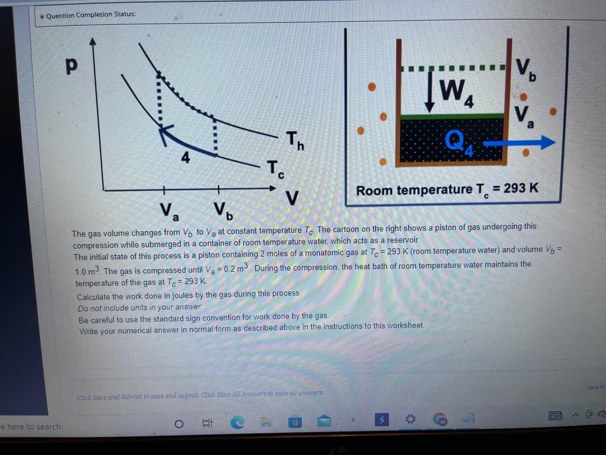 * Question Completion Status:
WA
V
Th
To
= 293 K
Room temperature T.
V
Vo
Vo
The gas volume changes from Vp to Va at constant temperature T. The cartoon on the right shows a piston of gas undergoing this
compression while submerged in a container of room temperature water, which acts as a reservoir.
The initial state of this process is a piston containing 2 moles of a monatomic gas at T, = 293 K (room temperature water) and volume Vh =
1.0 m3. The gas is compressed until Va = 0.2 m. During the compression, the heat bath of room temperature water maintains the
temperature of the gas at T.= 293 K.
Calculate the work done in joules by the gas during this process.
Do not include units in your answer.
Be careful to use the standard sign convention for work done by the gas.
Write your numerical answer in normal form as described above in the instructions to this worksheet.
Save Al
Click Save and Submit to save and submit. Click Save All Answers to save all answers.
e here to search
同
近
