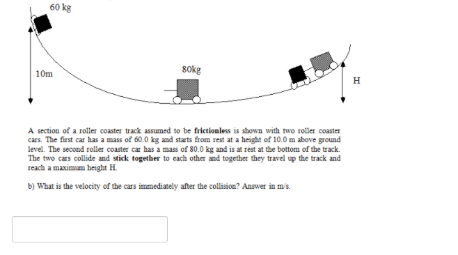 60 kg
80kg
10m
H
A section of a roller coaster track assumed to be frictionless is shown with two roller coaster
cars. The first car has a mass of 60.0 kg and starts from rest at a height of 10.0 m above ground
level. The second roller coaster car has a mass of 80.0 kg and is at rest at the bottom of the track.
The two cars collide and stick together to each other and together they travel up the track and
reach a maximum height H.
b) What is the velocity of the cars immediately after the collision? Answer in m's.
