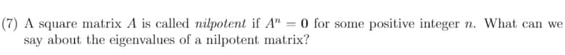 (7) A square matrix A is called nilpotent if A" = 0 for some positive integer n. What can we
say about the eigenvalues of a nilpotent matrix?
