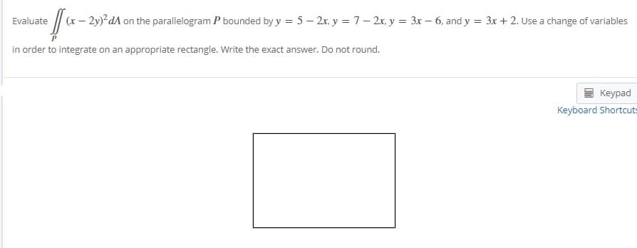 (x – 2y) dA on the parallelogram P bounded by y = 5 – 2x, y = 7– 2x, y = 3x – 6, and y = 3x + 2. Use a change of variables
Evaluate
in order to integrate on an appropriate rectangle. Write the exact answer. Do not round.
Кeypad
Keyboard Shortcuts
