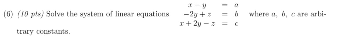 x – Y
-2y + z
x + 2y – z =
a
(6) (10 pts) Solve the system of linear equations
where a, b, c are arbi-
trary constants.
