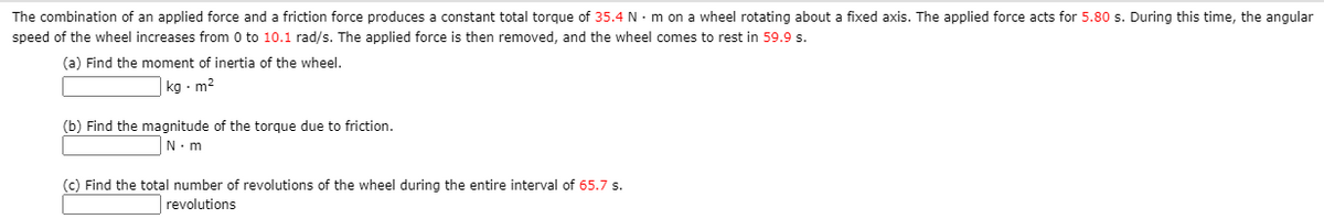 The combination of an applied force and a friction force produces a constant total torque of 35.4 N· m on a wheel rotating about a fixed axis. The applied force acts for 5.80 s. During this time, the angular
speed of the wheel increases from 0 to 10.1 rad/s. The applied force is then removed, and the wheel comes to rest in 59.9 s.
(a) Find the moment of inertia of the wheel.
kg - m2
(b) Find the magnitude of the torque due to friction.
N.m
(c) Find the total number of revolutions of the wheel during the entire interval of 65.7 s.
revolutions
