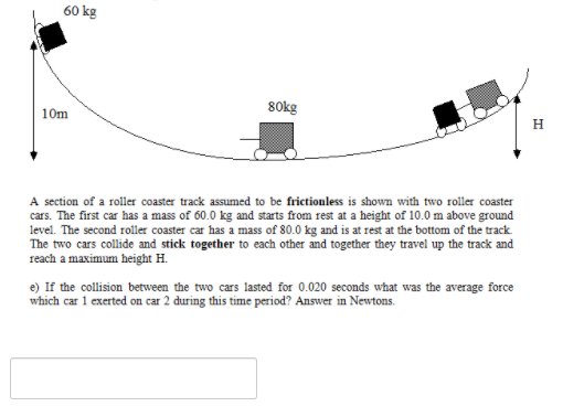 60 kg
80kg
10m
H
A section of a roller coaster track assumed to be frictionless is shown with two roller coaster
cars. The first car has a mass of 60.0 kg and starts from rest at a height of 10.0 m above ground
level. The second roller coaster car has a mass of 80.0 kg and is at rest at the bottom of the track.
The two cars collide and stick together to each other and together they travel up the track and
reach a maximum height H.
e) If the collision between the two cars lasted for 0.020 seconds what was the average force
which car 1 exerted on car 2 during this time period? Answer in Newtons.
