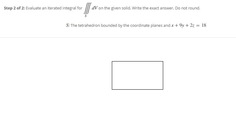 Step 2 of 2: Evaluate an iterated integral for
dV on the given solid. Write the exact answer. Do not round.
S: The tetrahedron bounded by the coordinate planes andx+ 9y + 2z = 18
