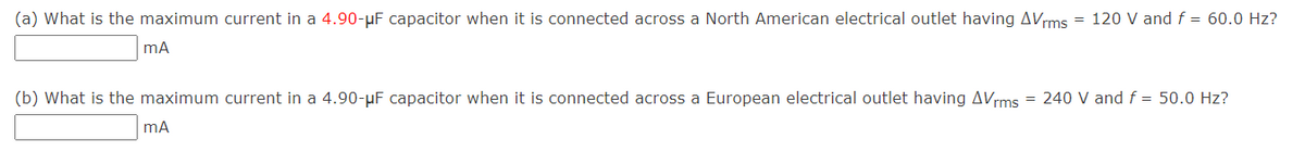 (a) What is the maximum current in a 4.90-µF capacitor when it is connected across a North American electrical outlet having AVrms = 120 V and f = 60.0 Hz?
(b) What is the maximum current in a 4.90-µF capacitor when it is connected across a European electrical outlet having AVrms = 240 V and f = 50.0 Hz?
