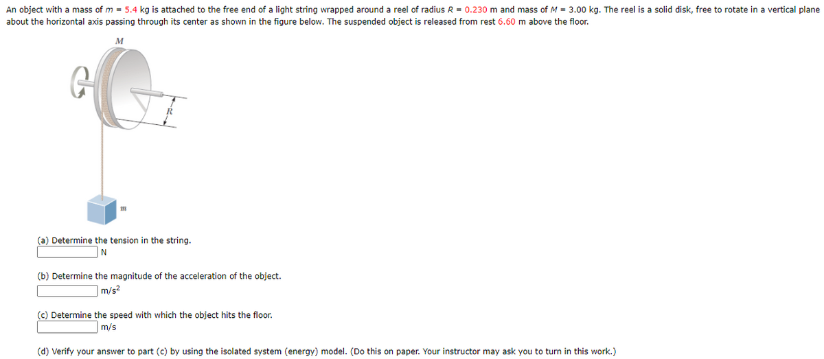 An object with a mass of m = 5.4 kg is attached to the free end of a light string wrapped around a reel of radius R = 0.230 m and mass of M = 3.00 kg. The reel is a solid disk, free to rotate in a vertical plane
about the horizontal axis passing through its center as shown in the figure below. The suspended object is released from rest 6.60 m above the floor.
M
(a) Determine the tension in the string.
N
(b) Determine the magnitude of the acceleration of the object.
m/s?
(c) Determine the speed with which the object hits the floor.
m/s
(d) Verify your answer to part (c) by using the isolated system (energy) model. (Do this on paper. Your instructor may ask you to turn in this work.)
