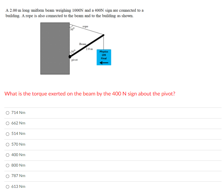 A 2.00 m long unifom beam weighing 100ON and a 400N sign are connected to a
building. A rope is also connected to the beam and to the building as shown.
горе
Beam
2.0 m
Soo
Physics
195
Final
pivot
What is the torque exerted on the beam by the 400 N sign about the pivot?
O 714 Nm
662 Nm
514 Nm
570 Nm
400 Nm
800 Nm
787 Nm
613 Nm
