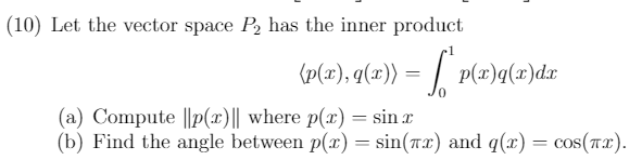 (10) Let the vector space P, has the inner product
(p(ar), q(x)) = | p(2)q(x)dr
(a) Compute ||p(x)|| where p(x) = sin r
(b) Find the angle between p(x) = sin(Tx) and q(x) = cos(Tx).
%3D
