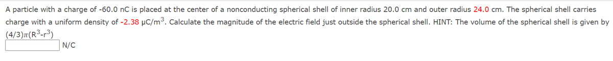 A particle with a charge of -60.0 nC is placed at the center of a nonconducting spherical shell of inner radius 20.0 cm and outer radius 24.0 cm. The spherical shell carries
charge with a uniform density of -2.38 µC/m³. Calculate the magnitude of the electric field just outside the spherical shell. HINT: The volume of the spherical shell is given by
(4/3)7(R³-r³)
N/C
