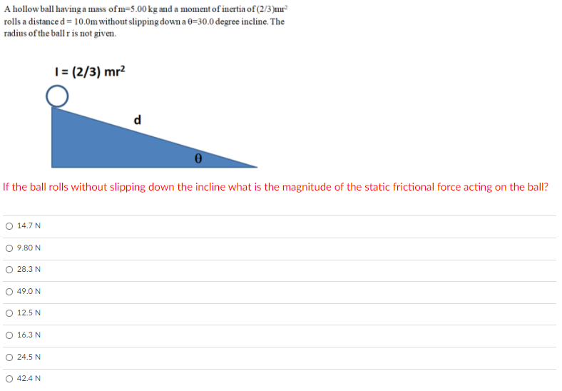 A hollow ball having a mass ofm=5.00 kg and a moment of inertia of (2/3)mr²
rolls a distance d = 10.0m without slipping down a 0=30.0 degree incline. The
radius of the ball r is not given.
|= (2/3) mr²
d
If the ball rolls without slipping down the incline what is the magnitude of the static frictional force acting on the ball?
O 14.7 N
O 9.80 N
28.3 N
O 49.0 N
O 12.5 N
O 16.3 N
24.5 N
O 42.4 N
