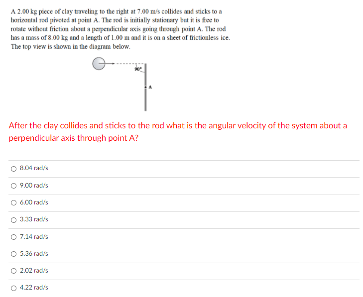 A 2.00 kg piece of clay traveling to the right at 7.00 m/s collides and sticks to a
horizontal rod pivoted at point A. The rod is initially stationary but it is free to
rotate without friction about a perpendicular axis going through point A. The rod
has a mass of 8.00 kg and a length of 1.00 m and it is on a sheet of frictionless ice.
The top view is shown in the diagram below.
90
After the clay collides and sticks to the rod what is the angular velocity of the system about a
perpendicular axis through point A?
O 8.04 rad/s
O 9.00 rad/s
O 6.00 rad/s
O 3.33 rad/s
O 7.14 rad/s
5.36 rad/s
2.02 rad/s
O 4.22 rad/s
