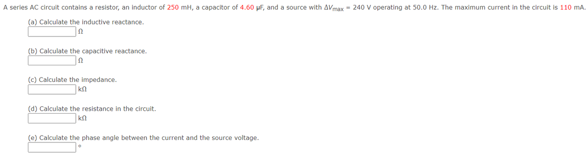 A series AC circuit contains a resistor, an inductor of 250 mH, a capacitor of 4.60 µF, and a source with AVmax = 240 V operating at 50.0 Hz. The maximum current in the circuit is 110 mA.
(a) Calculate the inductive reactance.
(b) Calculate the capacitive reactance.
(c) Calculate the impedance.
(d) Calculate the resistance in the circuit.
(e) Calculate the phase angle between the current and the source voltage.
