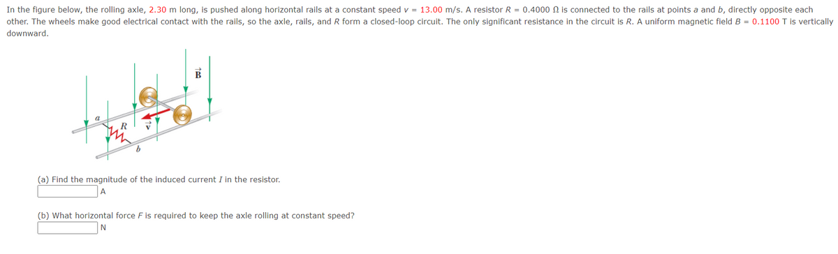 In the figure below, the rolling axle, 2.30 m long, is pushed along horizontal rails at a constant speed v = 13.00 m/s. A resistor R = 0.4000 N is connected to the rails at points a and b, directly opposite each
other. The wheels make good electrical contact with the rails, so the axle, rails, and R form a closed-loop circuit. The only significant resistance in the circuit is R. A uniform magnetic field B = 0.1100 T is vertically
downward.
B
(a) Find the magnitude of the induced current I in the resistor.
A
(b) What horizontal force F is required to keep the axle rolling at constant speed?
N
