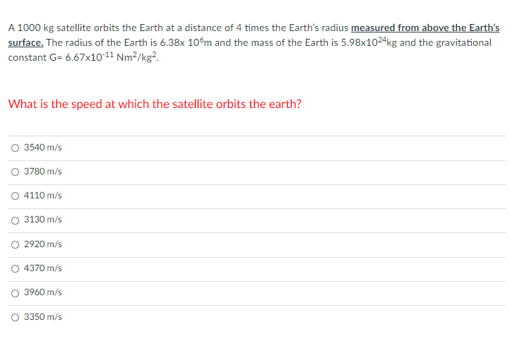 A 1000 kg satellite orbits the Earth at a distance of 4 times the Earth's radius measured from above the Earth's
surface. The radius of the Earth is 6.38x 10°m and the mass of the Earth is 5.98x1024kg and the gravitational
constant G= 6.67x10-11 Nm²/kg².
What is the speed at which the satellite orbits the earth?
3540 m/s
O 3780 m/s
O 4110 m/s
3130 m/s
2920 m/s
O 4370 m/s
3960 m/s
O 3350 m/s
