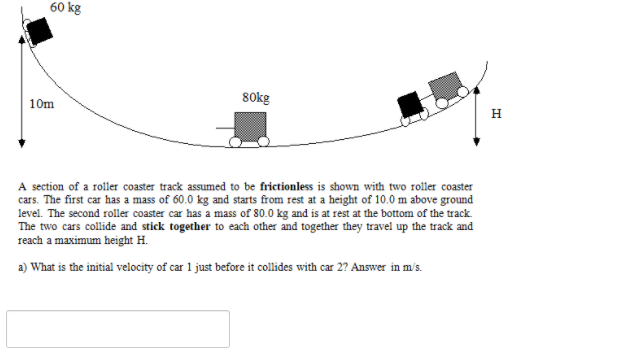 60 kg
80kg
10m
н
A section of a roller coaster track assumed to be frictionless is shown with two roller coaster
cars. The first car has a mass of 60.0 kg and starts from rest at a height of 10.0 m above ground
level. The second roller coaster car has a mass of 80.0 kg and is at rest at the bottom of the track
The two cars collide and stick together to each other and together they travel up the track and
reach a maximum height H.
a) What is the initial velocity of car 1 just before it collides with car 2? Answer in m/s.
