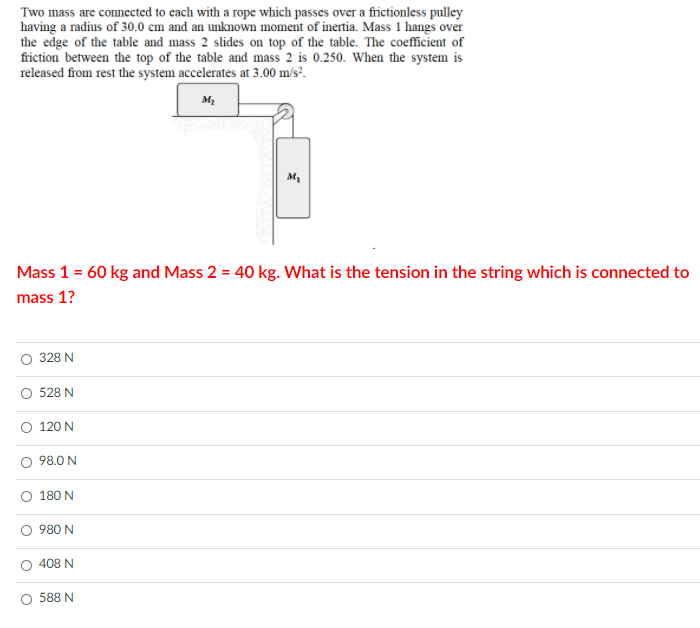 Two mass are connected to cach with a rope which passes over a frictionless pulley
having a radius of 30.0 cm and an unknown moment of inertia. Mass 1 hangs over
the edge of the table and mass 2 slides on top of the table. The coefficient of
friction between the top of the table and mass 2 is 0.250. When the system is
released from rest the system accelerates at 3.00 m/s?.
Mass 1 = 60 kg and Mass 2 = 40 kg. What is the tension in the string which is connected to
mass 1?
328 N
528 N
O 120 N
98.0 N
180 N
O 980 N
408 N
588 N
