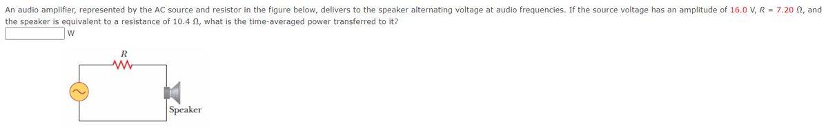 An audio amplifier, represented by the AC source and resistor in the figure below, delivers to the speaker alternating voltage at audio frequencies. If the source voltage has an amplitude of 16.0 V, R = 7.20 N, and
the speaker is equivalent to a resistance of 10.4 N, what is the time-averaged power transferred to it?
W
Speaker
